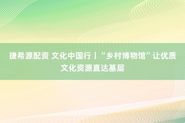 捷希源配资 文化中国行丨“乡村博物馆”让优质文化资源直达基层