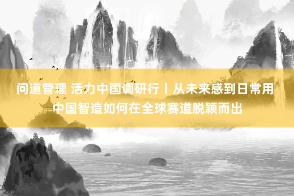 问道管理 活力中国调研行丨从未来感到日常用 中国智造如何在全球赛道脱颖而出