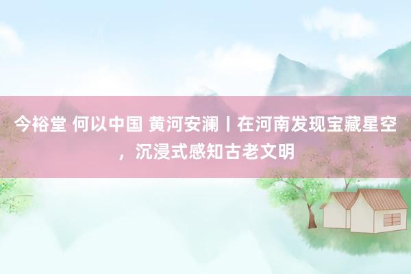 今裕堂 何以中国 黄河安澜丨在河南发现宝藏星空，沉浸式感知古老文明