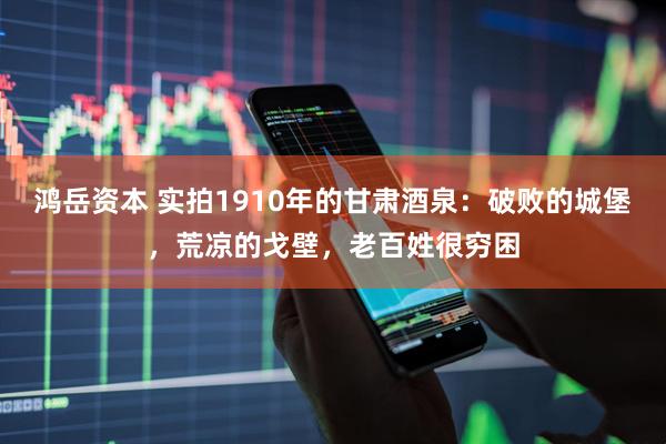 鸿岳资本 实拍1910年的甘肃酒泉：破败的城堡，荒凉的戈壁，老百姓很穷困