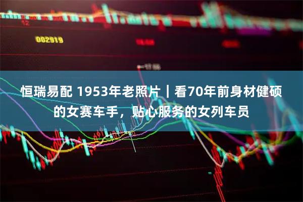 恒瑞易配 1953年老照片｜看70年前身材健硕的女赛车手，贴心服务的女列车员