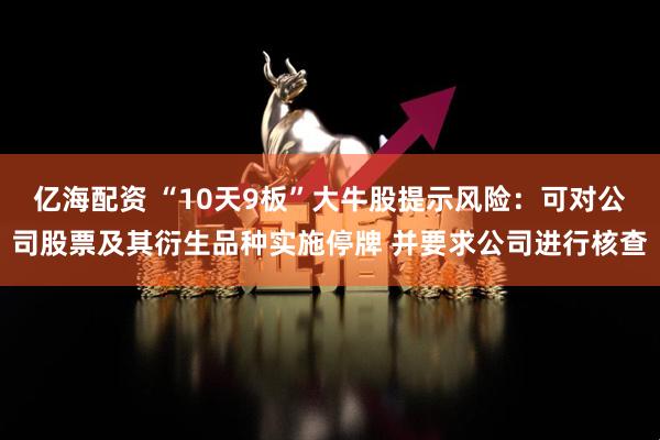 亿海配资 “10天9板”大牛股提示风险：可对公司股票及其衍生品种实施停牌 并要求公司进行核查