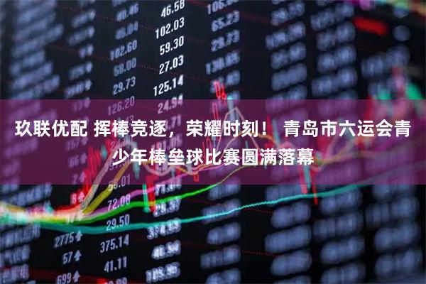 玖联优配 挥棒竞逐，荣耀时刻！ 青岛市六运会青少年棒垒球比赛圆满落幕