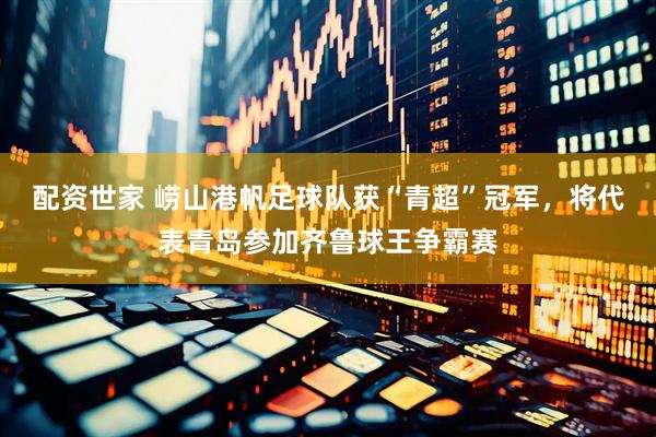 配资世家 崂山港帆足球队获“青超”冠军，将代表青岛参加齐鲁球王争霸赛