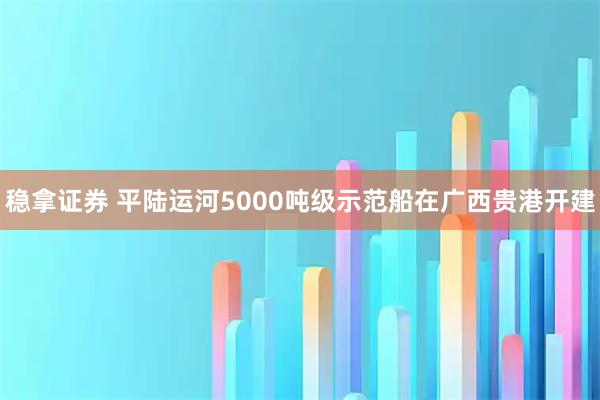 稳拿证券 平陆运河5000吨级示范船在广西贵港开建