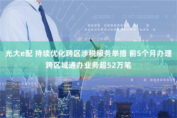 光大e配 持续优化跨区涉税服务举措 前5个月办理跨区域通办业务超52万笔