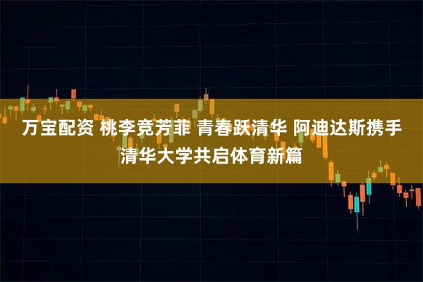 万宝配资 桃李竞芳菲 青春跃清华 阿迪达斯携手清华大学共启体育新篇