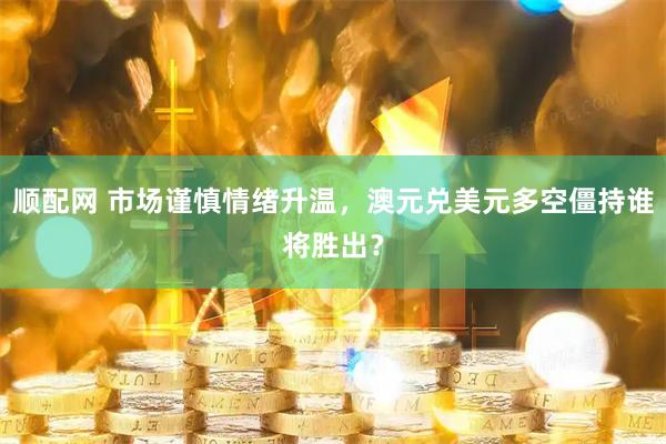 顺配网 市场谨慎情绪升温，澳元兑美元多空僵持谁将胜出？