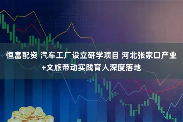 恒富配资 汽车工厂设立研学项目 河北张家口产业+文旅带动实践育人深度落地