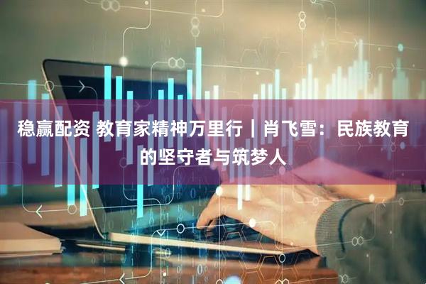 稳赢配资 教育家精神万里行｜肖飞雪：民族教育的坚守者与筑梦人