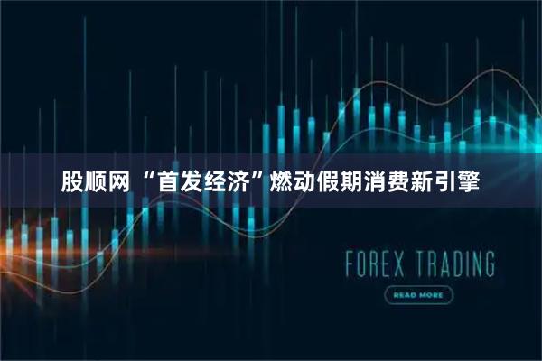 股顺网 “首发经济”燃动假期消费新引擎
