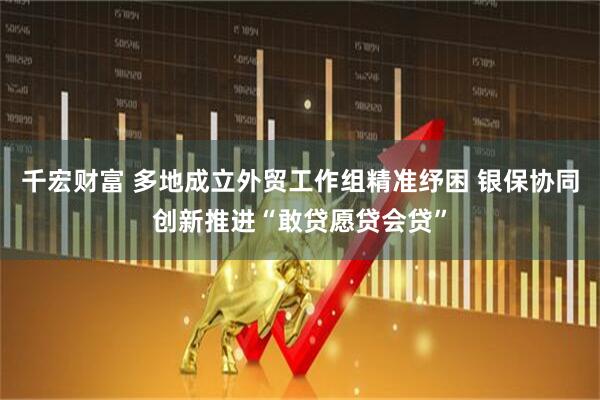 千宏财富 多地成立外贸工作组精准纾困 银保协同创新推进“敢贷愿贷会贷”
