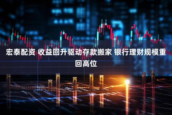 宏泰配资 收益回升驱动存款搬家 银行理财规模重回高位