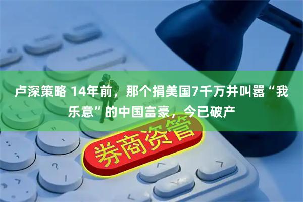 卢深策略 14年前，那个捐美国7千万并叫嚣“我乐意”的中国富豪，今已破产
