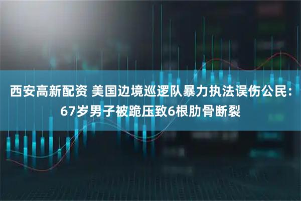 西安高新配资 美国边境巡逻队暴力执法误伤公民：67岁男子被跪压致6根肋骨断裂