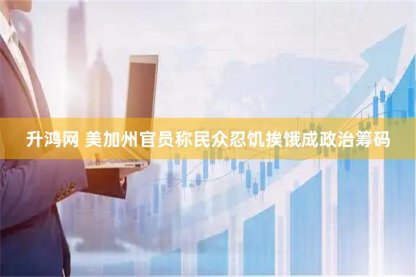 升鸿网 美加州官员称民众忍饥挨饿成政治筹码