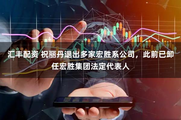 汇丰配资 祝丽丹退出多家宏胜系公司，此前已卸任宏胜集团法定代表人