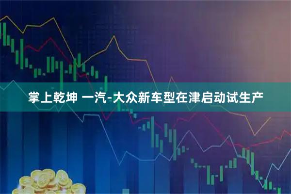 掌上乾坤 一汽-大众新车型在津启动试生产