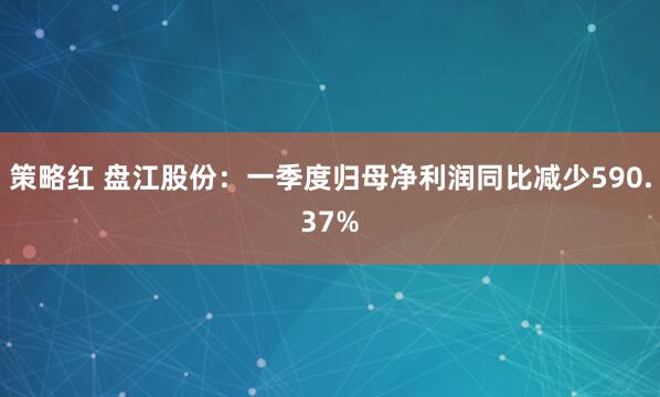 策略红 盘江股份：一季度归母净利润同比减少590.37%