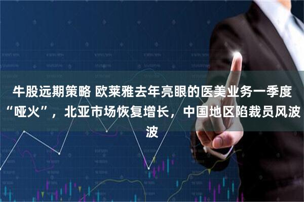 牛股远期策略 欧莱雅去年亮眼的医美业务一季度“哑火”，北亚市场恢复增长，中国地区陷裁员风波
