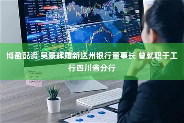 博盈配资 吴景辉履新达州银行董事长 曾就职于工行四川省分行