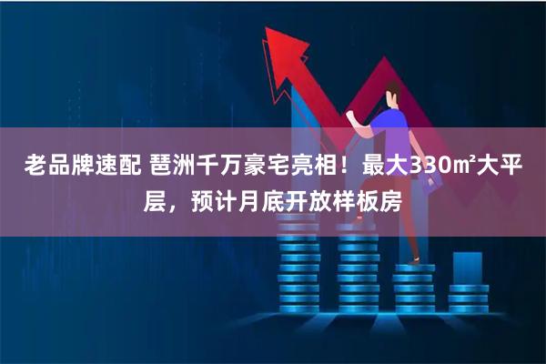 老品牌速配 琶洲千万豪宅亮相！最大330㎡大平层，预计月底开放样板房
