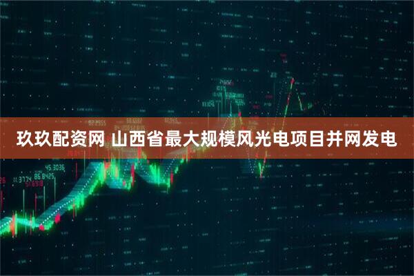 玖玖配资网 山西省最大规模风光电项目并网发电