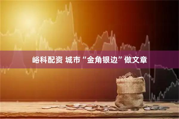 峪科配资 城市“金角银边”做文章