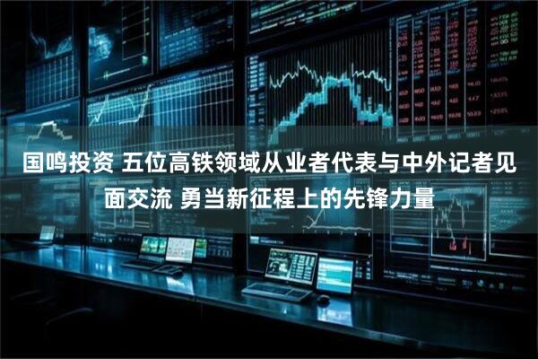 国鸣投资 五位高铁领域从业者代表与中外记者见面交流 勇当新征程上的先锋力量
