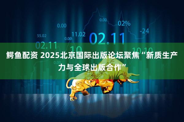 鳄鱼配资 2025北京国际出版论坛聚焦“新质生产力与全球出版合作”