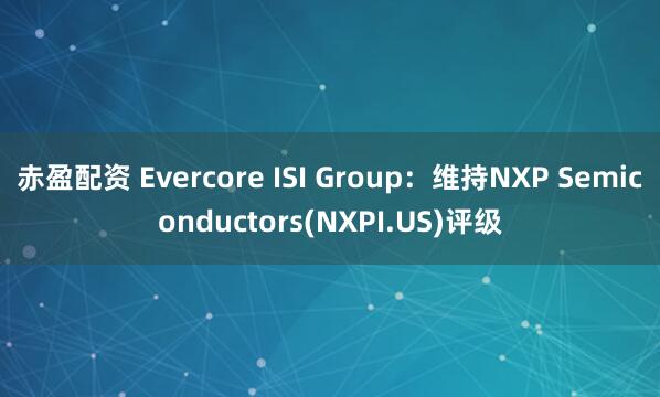 赤盈配资 Evercore ISI Group：维持NXP Semiconductors(NXPI.US)评级