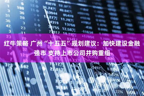 红牛策略 广州“十五五”规划建议：加快建设金融强市 支持上市公司并购重组