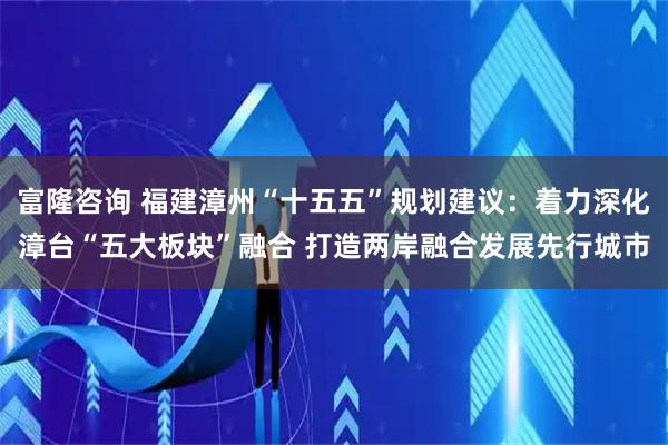富隆咨询 福建漳州“十五五”规划建议：着力深化漳台“五大板块”融合 打造两岸融合发展先行城市