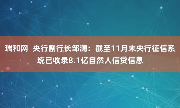 瑞和网  央行副行长邹澜：截至11月末央行征信系统已收录8.1亿自然人信贷信息