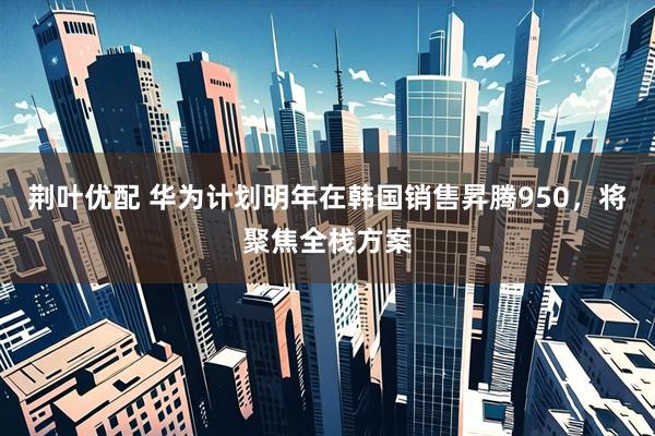 荆叶优配 华为计划明年在韩国销售昇腾950，将聚焦全栈方案