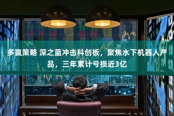 多赢策略 深之蓝冲击科创板，聚焦水下机器人产品，三年累计亏损近3亿