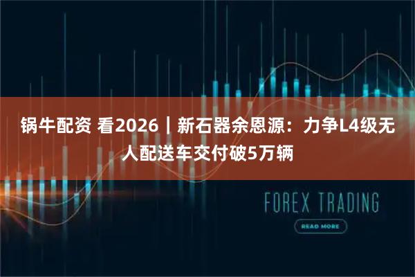锅牛配资 看2026｜新石器余恩源：力争L4级无人配送车交付破5万辆