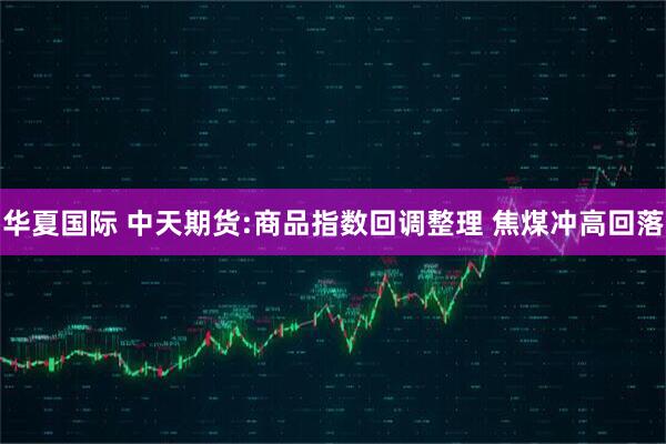 华夏国际 中天期货:商品指数回调整理 焦煤冲高回落
