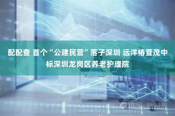 配配查 首个“公建民营”落子深圳 远洋椿萱茂中标深圳龙岗区养老护理院