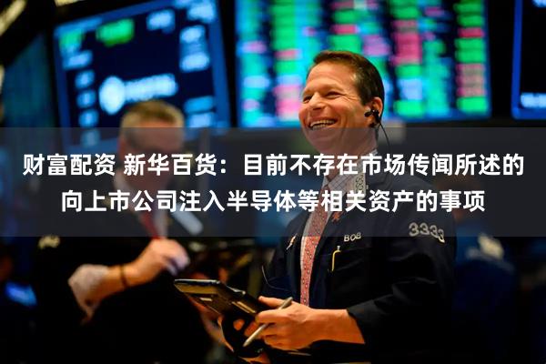 财富配资 新华百货：目前不存在市场传闻所述的向上市公司注入半导体等相关资产的事项