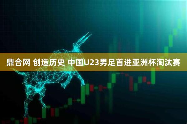 鼎合网 创造历史 中国U23男足首进亚洲杯淘汰赛