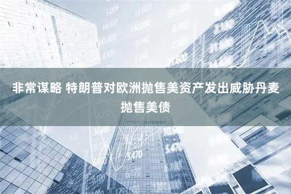 非常谋略 特朗普对欧洲抛售美资产发出威胁丹麦抛售美债