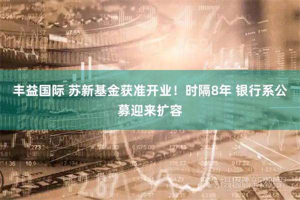 丰益国际 苏新基金获准开业！时隔8年 银行系公募迎来扩容