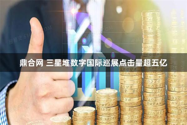 鼎合网 三星堆数字国际巡展点击量超五亿