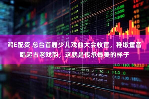 鸿E配资 总台首届少儿戏曲大会收官，稚嫩童音唱起古老戏韵，这就是传承最美的样子