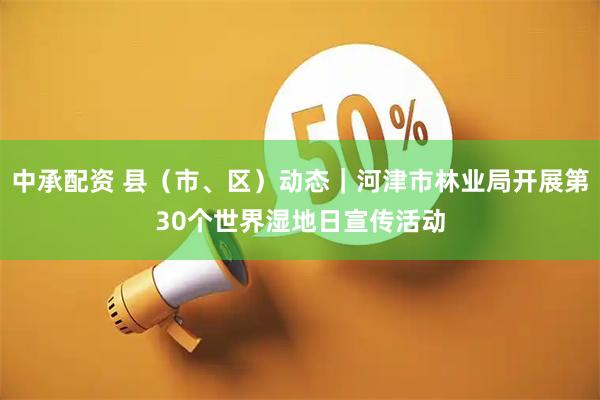 中承配资 县（市、区）动态｜河津市林业局开展第30个世界湿地日宣传活动