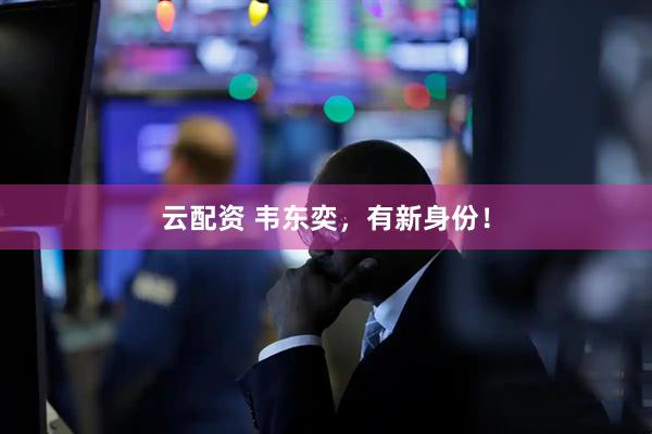 云配资 韦东奕，有新身份！
