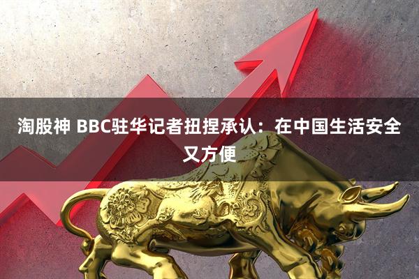 淘股神 BBC驻华记者扭捏承认：在中国生活安全又方便
