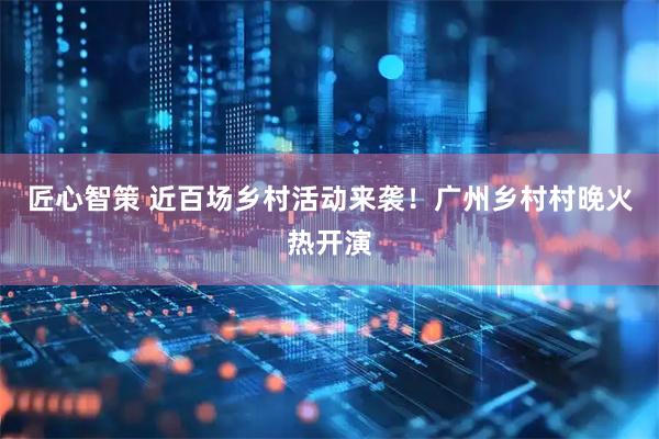 匠心智策 近百场乡村活动来袭！广州乡村村晚火热开演