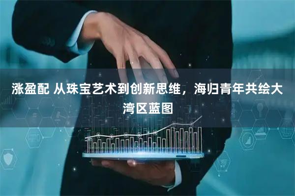 涨盈配 从珠宝艺术到创新思维，海归青年共绘大湾区蓝图